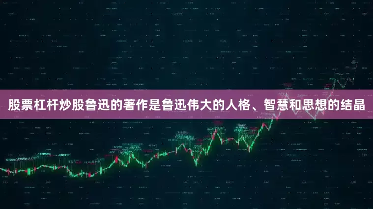 股票杠杆炒股鲁迅的著作是鲁迅伟大的人格、智慧和思想的结晶