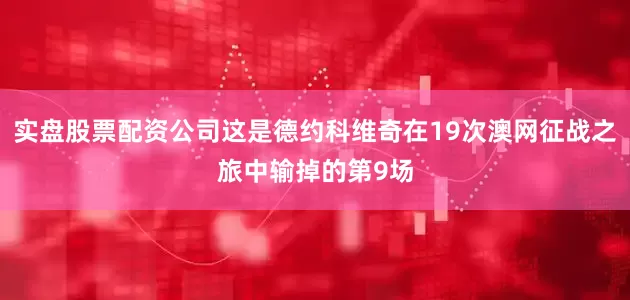 实盘股票配资公司这是德约科维奇在19次澳网征战之旅中输掉的第9场
