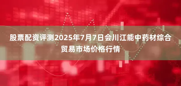 股票配资评测2025年7月7日会川江能中药材综合贸易市场价格行情