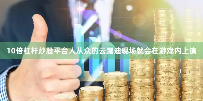 10倍杠杆炒股平台人从众的云蹦迪现场就会在游戏内上演