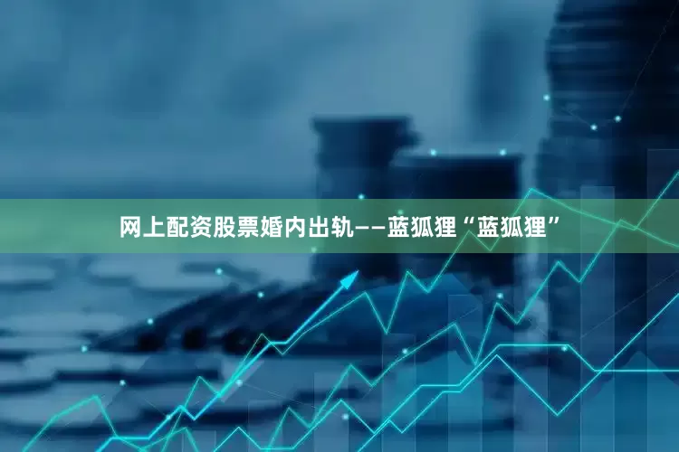 网上配资股票婚内出轨——蓝狐狸“蓝狐狸”