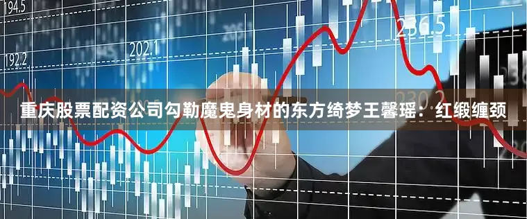 重庆股票配资公司勾勒魔鬼身材的东方绮梦王馨瑶：红缎缠颈