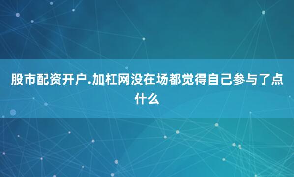 股市配资开户.加杠网没在场都觉得自己参与了点什么