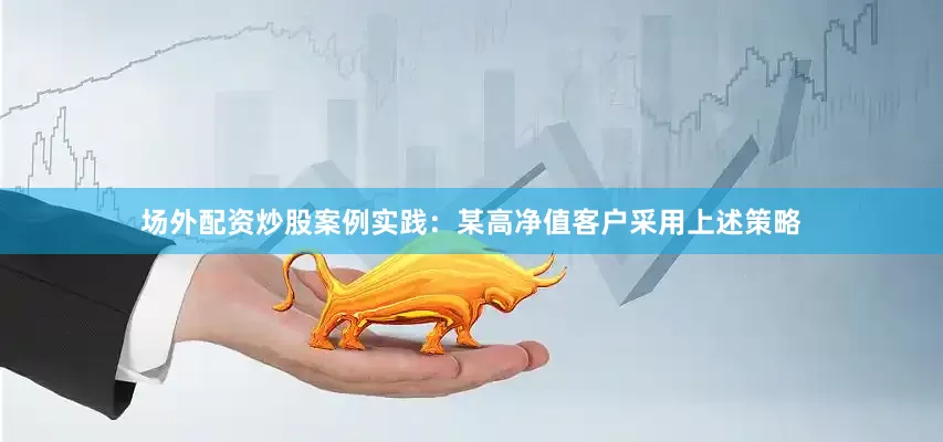 场外配资炒股案例实践：某高净值客户采用上述策略