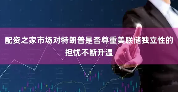 配资之家市场对特朗普是否尊重美联储独立性的担忧不断升温